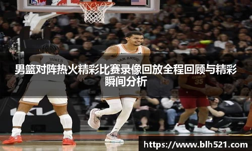 男篮对阵热火精彩比赛录像回放全程回顾与精彩瞬间分析